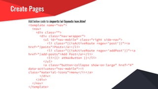 Create Pages
Add below code to imports/ui/layouts/nav.html
<template name="nav">
<nav>
<div class="">
<div class="nav-wrapper">
<ul id="nav-mobile" class="right side-nav">
<li class="{{isActiveRoute regex='post'}}"><a
href="/posts">Posts</a></li>
<li class="{{isActiveRoute regex='addPost'}}"><a
href="/add-posts">Add Post</a></li>
<li>{{> atNavButton }}</li>
</ul>
<a class="button-collapse show-on-large" href="#"
data-activates="nav-mobile"><i
class="material-icons">menu</i></a>
</div>
</div>
</nav>
</template>
 