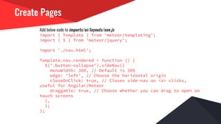 Create Pages
Add below code to imports/ui/layouts/nav.js
import { Template } from 'meteor/templating';
import { $ } from 'meteor/jquery';
import './nav.html';
Template.nav.rendered = function () {
$('.button-collapse').sideNav({
menuWidth: 300, // Default is 300
edge: 'left', // Choose the horizontal origin
closeOnClick: true, // Closes side-nav on <a> clicks,
useful for Angular/Meteor
draggable: true, // Choose whether you can drag to open on
touch screens
},
);
};
 