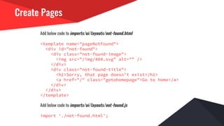 Create Pages
Add below code to imports/ui/layouts/not-found.html
<template name="pageNotFound">
<div id="not-found">
<div class="not-found-image">
<img src="/img/404.svg" alt="" />
</div>
<div class="not-found-title">
<h1>Sorry, that page doesn't exist</h1>
<a href="/" class="gotohomepage">Go to home</a>
</div>
</div>
</template>
Add below code to imports/ui/layouts/not-found.js
import './not-found.html';
 