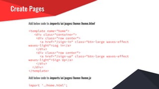 Create Pages
Add below code to imports/ui/pages/home/home.html
<template name="home">
<div class="container">
<div class="row center">
<a href="/sign-in" class="btn-large waves-effect
waves-light">Log in</a>
</div>
<div class="row center">
<a href="/sign-up" class="btn-large waves-effect
waves-light">Sign Up</a>
</div>
</div>
</template>
Add below code to imports/ui/pages/home/home.js
import './home.html';
 