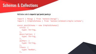 Schemas & Collections
Add below code to imports/api/posts/posts.js
import { Mongo } from 'meteor/mongo';
import { SimpleSchema } from 'meteor/aldeed:simple-schema';
const postSchema = new SimpleSchema({
title: {
type: String,
},
description: {
type: String,
},
author: {
type: String,
},
likes: {
type: Number,
},
 