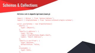 Schemas & Collections
Add below code to imports/api/users/users.js
import { Meteor } from 'meteor/meteor';
import { SimpleSchema } from 'meteor/aldeed:simple-schema';
const userSchema = new SimpleSchema({
emails: {
type: [Object],
},
'emails.$.address': {
type: String,
regEx: SimpleSchema.RegEx.Email,
label: 'Email Address',
},
'emails.$.verified': {
type: Boolean,
defaultValue: false,
},
createdAt: {
type: Date,
},
 