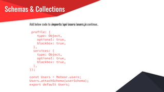 Schemas & Collections
Add below code to imports/api/users/users.js continue..
profile: {
type: Object,
optional: true,
blackbox: true,
},
services: {
type: Object,
optional: true,
blackbox: true,
},
});
const Users = Meteor.users;
Users.attachSchema(userSchema);
export default Users;
 