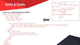Forms & Events
Add below code to imports/ui/pages/post/add.html
<template name="addPost">
<div class="col s12">
<div class="row">
<form class="col s12">
<div class="row">
<div class="input-field col s12">
<input id="description" name="description" type="text" class="validate">
<label for="description">Description</label>
</div>
</div>
<div class="row">
<div class="input-field col s12">
<input type="submit" class="btn"/>
</div>
</div>
</form>
</div>
</div>
</template>
<div class="row">
<div class="input-field
col s12">
<input id="title"
name="title" type="text"
class="validate">
<label
for="title">Title</label>
</div>
</div>
 