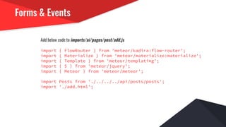 Forms & Events
Add below code to imports/ui/pages/post/add.js
import { FlowRouter } from 'meteor/kadira:flow-router';
import { Materialize } from 'meteor/materialize:materialize';
import { Template } from 'meteor/templating';
import { $ } from 'meteor/jquery';
import { Meteor } from 'meteor/meteor';
import Posts from './../../../api/posts/posts';
import './add.html';
 
