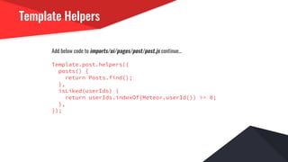 Template Helpers
Add below code to imports/ui/pages/post/post.js continue...
Template.post.helpers({
posts() {
return Posts.find();
},
isLiked(userIds) {
return userIds.indexOf(Meteor.userId()) >= 0;
},
});
 