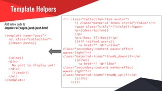 Template Helpers
Add below code to
imports/ui/pages/post/post.html
<template name="post">
<ul class="collection">
{{#each posts}}
{{else}}
<div>
No post to display yet!
</div>
{{/each}}
</ul>
</template>
<li class="collection-item avatar">
<i class="material-icons circle">folder</i>
<span class="title">{{title}}</span>
<p>{{description}}
</p>
<p>Likes: {{likes}}</p>
{{#if isLiked users}}
<a href="" id="unlike"
class="secondary-content waves-effect
waves-light"><i
class="material-icons">thumb_down</i></a>
{{else}}
<a href="" id="like"
class="secondary-content waves-effect
waves-light"><i
class="material-icons">thumb_up</i></a>
{{/if}}
</li>
 