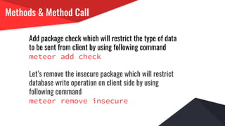 Methods & Method Call
Add package check which will restrict the type of data
to be sent from client by using following command
meteor add check
Let’s remove the insecure package which will restrict
database write operation on client side by using
following command
meteor remove insecure
 