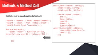 Methods & Method Call
Add Below code to imports/api/posts/method.js
import { Meteor } from 'meteor/meteor';
import { check } from 'meteor/check';
import Posts from './posts.js';
Meteor.methods({
'posts.insert': function (title,
description, userId = this.userId) {
});
check(description, String);
check(title, String);
check(userId, String);
return Posts.insert({
title,
description,
userId,
likes: 0,
author:Meteor
.user().emails[0].address,
createdAt: new Date(),
users: [],
});
 