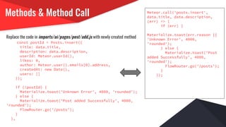 Methods & Method Call
Replace the code in imports/ui/pages/post/add.js with newly created method
const postId = Posts.insert({
title: data.title,
description: data.description,
userId: Meteor.userId(),
likes: 0,
author: Meteor.user().emails[0].address,
createdAt: new Date(),
users: []
});
if (!postId) {
Materialize.toast('Unknown Error', 4000, 'rounded');
} else {
Materialize.toast('Post added Successfully', 4000,
'rounded');
FlowRouter.go('/posts');
}
},
Meteor.call('posts.insert',
data.title, data.description,
(err) => {
if (err) {
Materialize.toast(err.reason ||
'Unknown Error', 4000,
'rounded');
} else {
Materialize.toast('Post
added Successfully', 4000,
'rounded');
FlowRouter.go('/posts');
}
});
 