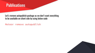 Publications
Let’s remove autopublish package as we don’t want everything
to be available on client side by using below code
Meteor remove autopublish
 