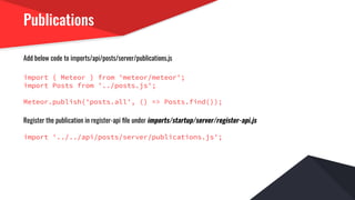Publications
Add below code to imports/api/posts/server/publications.js
import { Meteor } from 'meteor/meteor';
import Posts from '../posts.js';
Meteor.publish('posts.all', () => Posts.find());
Register the publication in register-api ﬁle under imports/startup/server/register-api.js
import '../../api/posts/server/publications.js';
 