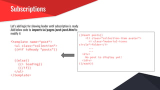 Subscriptions
Let’s add logic for showing loader until subscription is ready
Add below code to imports/ui/pages/post/post.html to
modify it
<template name="post">
<ul class="collection">
{{#if isReady "posts"}}
{{else}}
{{> loading}}
{{/if}}
</ul>
</template>
{{#each posts}}
<li class="collection-item avatar">
<i class="material-icons
circle">folder</i>
...
...
<div>
No post to display yet!
</div>
{{/each}}
 