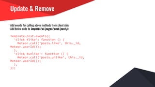 Update & Remove
Add events for calling above methods from client side
Add below code to imports/ui/pages/post/post.js
Template.post.events({
'click #like': function () {
Meteor.call('posts.like', this._id,
Meteor.userId());
},
'click #unlike': function () {
Meteor.call('posts.unlike', this._id,
Meteor.userId());
},
});
 