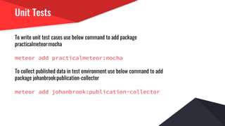 Unit Tests
To write unit test cases use below command to add package
practicalmeteor:mocha
meteor add practicalmeteor:mocha
To collect published data in test environment use below command to add
package johanbrook:publication-collector
meteor add johanbrook:publication-collector
 