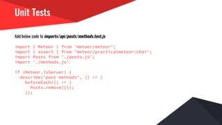 Unit Tests
Add below code to imports/api/posts/methods.test.js
import { Meteor } from 'meteor/meteor';
import { assert } from 'meteor/practicalmeteor:chai';
import Posts from './posts.js';
import './methods.js';
if (Meteor.isServer) {
describe('post methods', () => {
beforeEach(() => {
Posts.remove({});
});
 