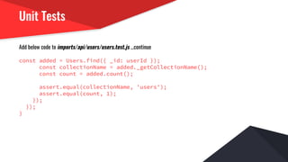 Unit Tests
Add below code to imports/api/users/users.test.js ...continue
const added = Users.find({ _id: userId });
const collectionName = added._getCollectionName();
const count = added.count();
assert.equal(collectionName, 'users');
assert.equal(count, 1);
});
});
}
 
