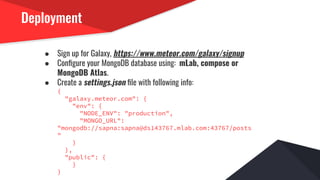Deployment
● Sign up for Galaxy, https://www.meteor.com/galaxy/signup
● Conﬁgure your MongoDB database using: mLab, compose or
MongoDB Atlas.
● Create a settings.json ﬁle with following info:
{
"galaxy.meteor.com": {
"env": {
"NODE_ENV": "production",
"MONGO_URL":
"mongodb://sapna:sapna@ds143767.mlab.com:43767/posts
"
}
},
"public": {
}
}
 