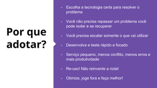 Por que
adotar?
- Escolha a tecnologia certa para resolver o
problema
- Você não precisa repassar um problema você
pode isolar e se recuperar
- Você precisa escalar somente o que vai utilizar
- Desenvolva e teste rápido e focado
- Serviço pequeno, menos conflito, menos erros e
mais produtividade
- Re-uso! Não reinvente a roda!
- Otimize, joge fora e faça melhor!
 