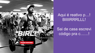 Aqui é reativo p…!
BIIIIRRRLLL!
Sai de casa escrevi
código pra c……!
 