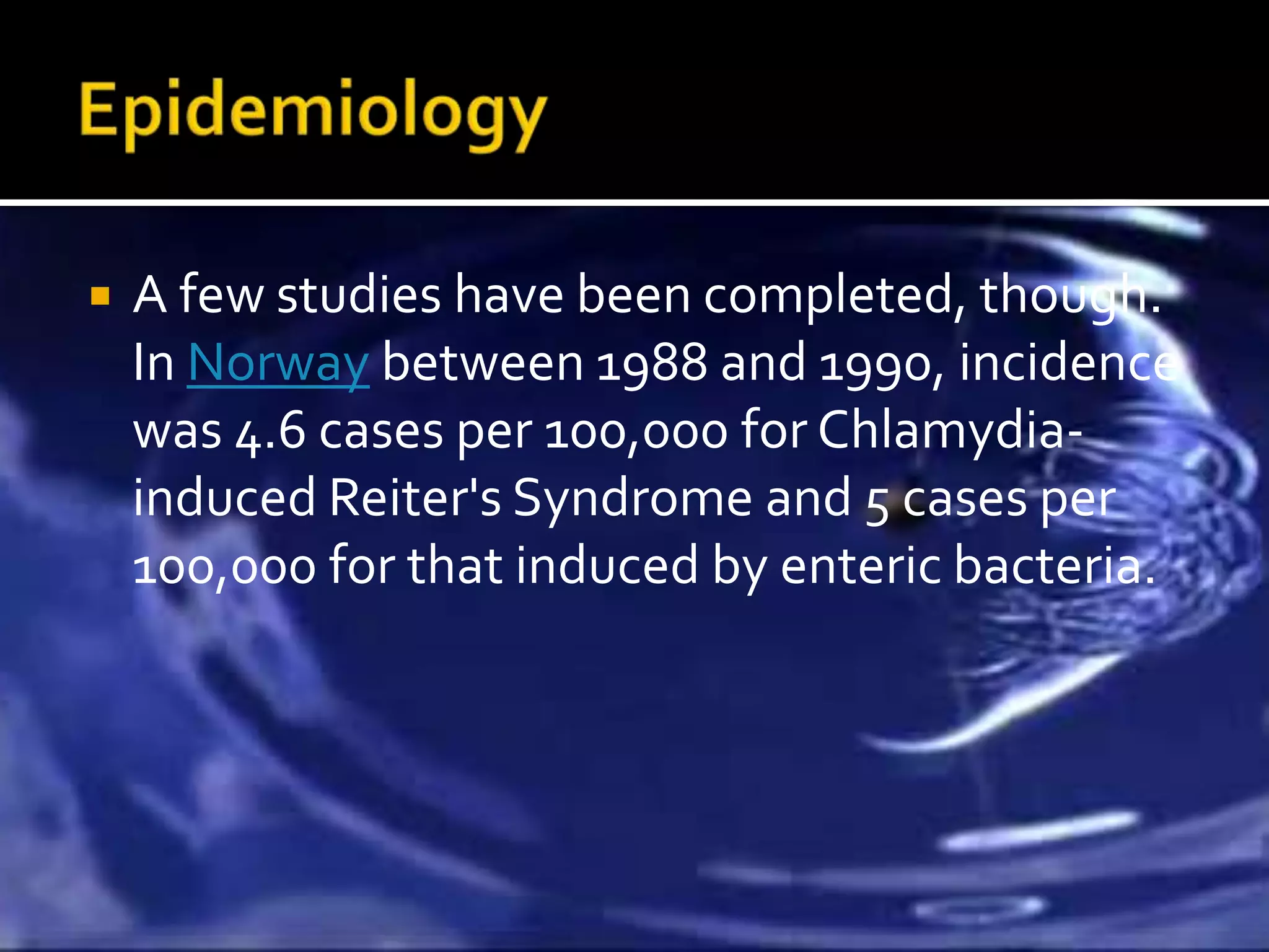    A few studies have been completed, though.
    In Norway between 1988 and 1990, incidence
    was 4.6 cases per 100,000 for Chlamydia-
    induced Reiter's Syndrome and 5 cases per
    100,000 for that induced by enteric bacteria.
 