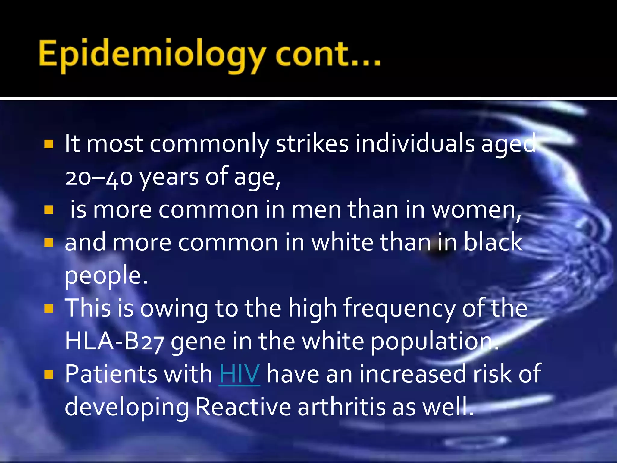    It most commonly strikes individuals aged
    20–40 years of age,
    is more common in men than in women,
   and more common in white than in black
    people.
   This is owing to the high frequency of the
    HLA-B27 gene in the white population.
   Patients with HIV have an increased risk of
    developing Reactive arthritis as well.
 