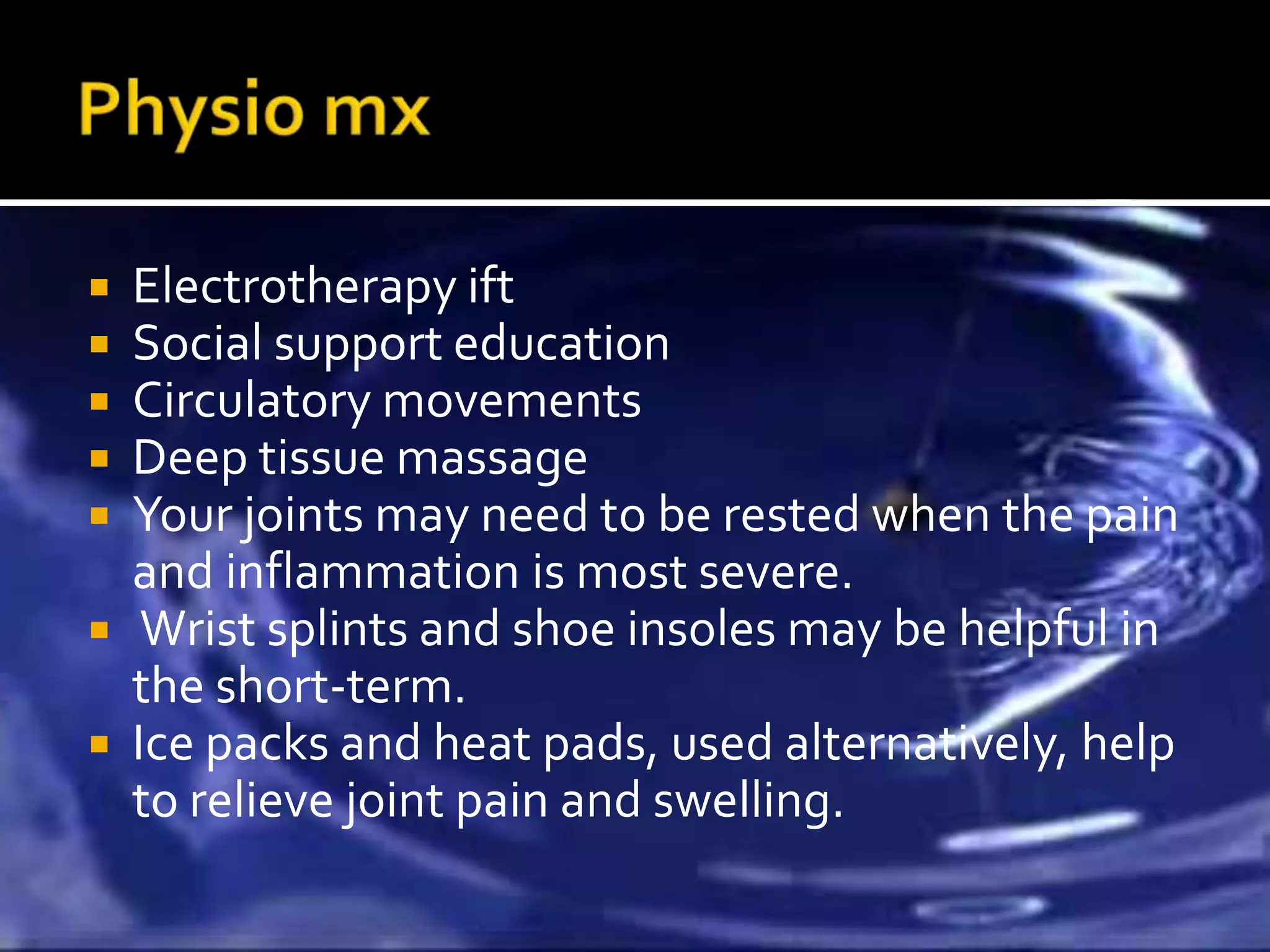  Electrotherapy ift
 Social support education
 Circulatory movements
 Deep tissue massage
 Your joints may need to be rested when the pain
  and inflammation is most severe.
 Wrist splints and shoe insoles may be helpful in
  the short-term.
 Ice packs and heat pads, used alternatively, help
  to relieve joint pain and swelling.
 