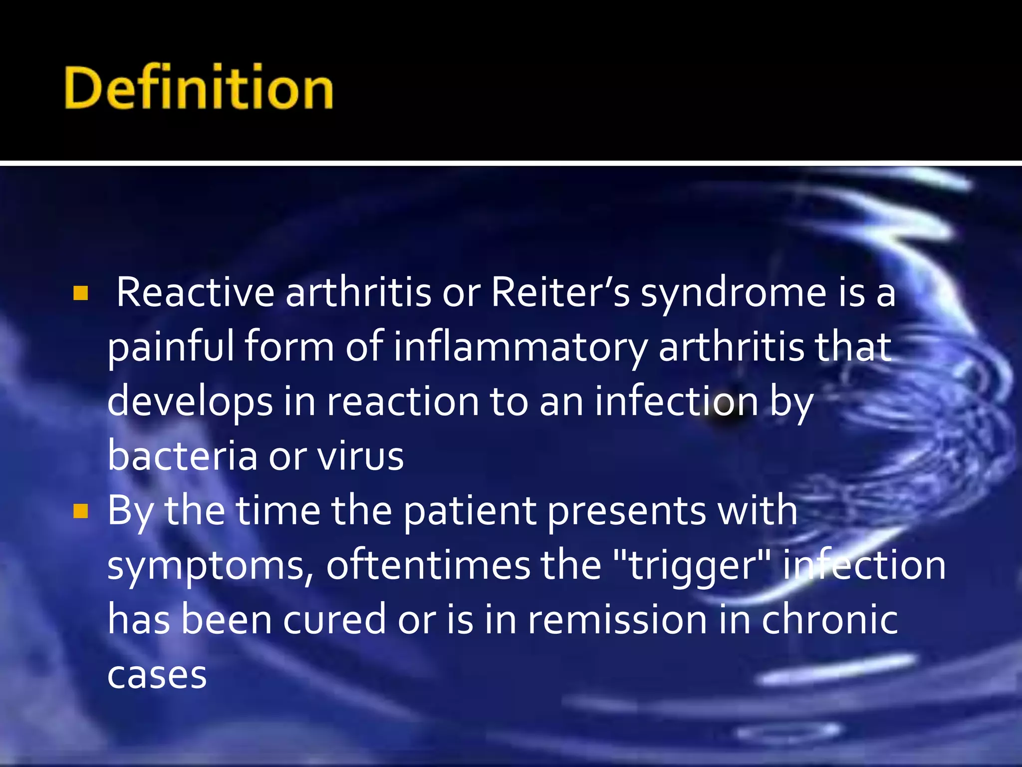    Reactive arthritis or Reiter’s syndrome is a
    painful form of inflammatory arthritis that
    develops in reaction to an infection by
    bacteria or virus
   By the time the patient presents with
    symptoms, oftentimes the "trigger" infection
    has been cured or is in remission in chronic
    cases
 