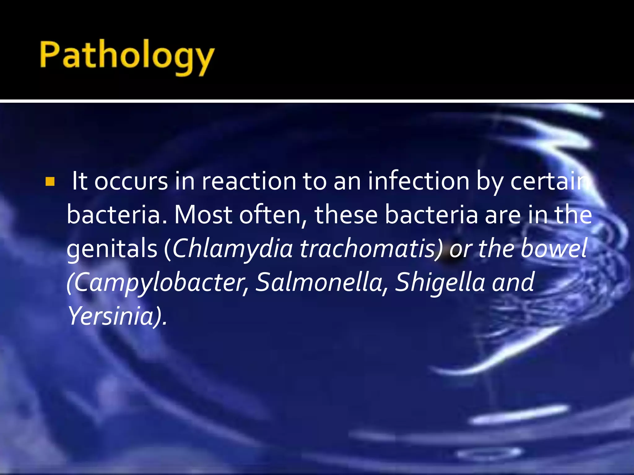     It occurs in reaction to an infection by certain
    bacteria. Most often, these bacteria are in the
    genitals (Chlamydia trachomatis) or the bowel
    (Campylobacter, Salmonella, Shigella and
    Yersinia).
 
