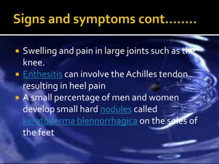    Swelling and pain in large joints such as the
    knee.
   Enthesitis can involve the Achilles tendon
    resulting in heel pain
   A small percentage of men and women
    develop small hard nodules called
    keratoderma blennorrhagica on the soles of
    the feet
 