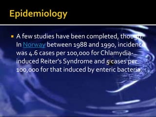    A few studies have been completed, though.
    In Norway between 1988 and 1990, incidence
    was 4.6 cases per 100,000 for Chlamydia-
    induced Reiter's Syndrome and 5 cases per
    100,000 for that induced by enteric bacteria.
 