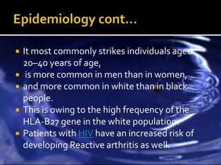    It most commonly strikes individuals aged
    20–40 years of age,
    is more common in men than in women,
   and more common in white than in black
    people.
   This is owing to the high frequency of the
    HLA-B27 gene in the white population.
   Patients with HIV have an increased risk of
    developing Reactive arthritis as well.
 