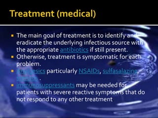    The main goal of treatment is to identify and
    eradicate the underlying infectious source with
    the appropriate antibiotics if still present.
   Otherwise, treatment is symptomatic for each
    problem.
   Analgesics particularly NSAIDs, sulfasalazine,
    steroids .
   immunosuppressants may be needed for
    patients with severe reactive symptoms that do
    not respond to any other treatment.
 