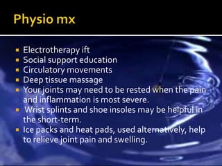  Electrotherapy ift
 Social support education
 Circulatory movements
 Deep tissue massage
 Your joints may need to be rested when the pain
  and inflammation is most severe.
 Wrist splints and shoe insoles may be helpful in
  the short-term.
 Ice packs and heat pads, used alternatively, help
  to relieve joint pain and swelling.
 