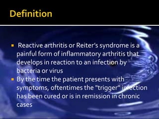    Reactive arthritis or Reiter’s syndrome is a
    painful form of inflammatory arthritis that
    develops in reaction to an infection by
    bacteria or virus
   By the time the patient presents with
    symptoms, oftentimes the "trigger" infection
    has been cured or is in remission in chronic
    cases
 