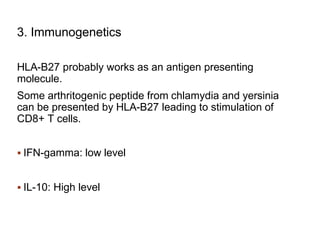 3. Immunogenetics
HLA-B27 probably works as an antigen presenting
molecule.
Some arthritogenic peptide from chlamydia and yersinia
can be presented by HLA-B27 leading to stimulation of
CD8+ T cells.
 IFN-gamma: low level
 IL-10: High level
 