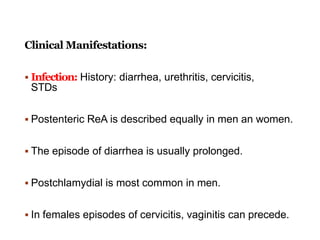 Clinical Manifestations:
 Infection: History: diarrhea, urethritis, cervicitis,
STDs
 Postenteric ReA is described equally in men an women.
 The episode of diarrhea is usually prolonged.
 Postchlamydial is most common in men.
 In females episodes of cervicitis, vaginitis can precede.
 