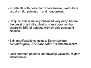  In patients with postchlamydial disease, urethritis is
usually mild, painless and nonpurulent.
 Conjunctivitis is usually observed very early, before
the onset of arthritis. Uveitis is less common but
occurs in 15% of patients with chronic persistent
disease.
 Skin manifestations include: Keratoderma
blenorrhagica, Circinate balanitis and oral ulcers.
 Less common patients can develop valvulitis, rhythm
disturbances.
 