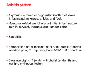 Arthritis pattern
 Asymmetric mono or oligo arthritis often of lower
limbs including knees, ankles and feet.
 Musculoskeletal: peripheral arthritis, inflammatory
pain in cervical, thoracic, and lumbar spine
 Sacroilitis
 Enthesitis: plantar facisitis, heel pain, patellar tendon
insertion pain, GT hip pain, base 5th MT, MT head pain
 Sausage digits: IP joints with digital tendonitis and
multiple entheseal lesion
 