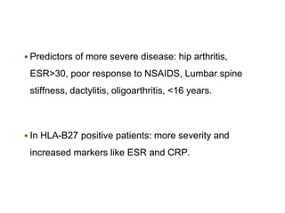  Predictors of more severe disease: hip arthritis,
ESR>30, poor response to NSAIDS, Lumbar spine
stiffness, dactylitis, oligoarthritis, <16 years.
 In HLA-B27 positive patients: more severity and
increased markers like ESR and CRP.
 