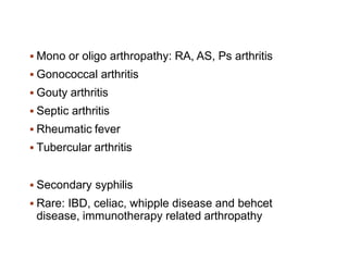  Mono or oligo arthropathy: RA, AS, Ps arthritis
 Gonococcal arthritis
 Gouty arthritis
 Septic arthritis
 Rheumatic fever
 Tubercular arthritis
 Secondary syphilis
 Rare: IBD, celiac, whipple disease and behcet
disease, immunotherapy related arthropathy
 