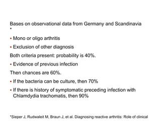 Bases on observational data from Germany and Scandinavia
*
 Mono or oligo arthritis
 Exclusion of other diagnosis
Both criteria present: probability is 40%.
 Evidence of previous infection
Then chances are 60%.
 If the bacteria can be culture, then 70%
 If there is history of symptomatic preceding infection with
Chlamdydia trachomatis, then 90%
*Sieper J, Rudwaleit M, Braun J, et al. Diagnosing reactive arthritis: Role of clinical
 