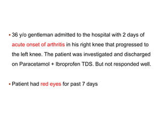  36 y/o gentleman admitted to the hospital with 2 days of
acute onset of arthritis in his right knee that progressed to
the left knee. The patient was investigated and discharged
on Paracetamol + Ibroprofen TDS. But not responded well.
 Patient had red eyes for past 7 days
 
