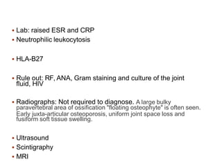  Lab: raised ESR and CRP
 Neutrophilic leukocytosis
 HLA-B27
 Rule out: RF, ANA, Gram staining and culture of the joint
fluid, HIV
 Radiographs: Not required to diagnose. A large bulky
paravertebral area of ossification "floating osteophyte" is often seen.
Early juxta-articular osteoporosis, uniform joint space loss and
fusiform soft tissue swelling.
 Ultrasound
 Scintigraphy
 MRI
 