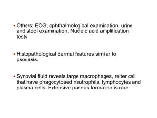  Others: ECG, ophthalmological examination, urine
and stool examination, Nucleic acid amplification
tests
 Histopathological dermal features similar to
psoriasis.
 Synovial fluid reveals large macrophages, reiter cell
that have phagocytosed neutrophils, lymphocytes and
plasma cells. Extensive pannus formation is rare.
 