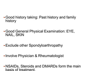 Good history taking: Past history and family
history
 Good General Physical Examination: EYE,
NAIL, SKIN
 Exclude other Spondyloarthropathy
 Involve Physician & Rheumatologist
 NSAIDs, Steroids and DMARDs form the main
basis of treatment.
 