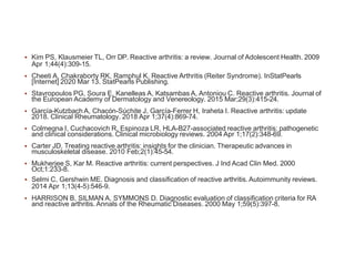 Kim PS, Klausmeier TL, Orr DP. Reactive arthritis: a review. Journal of Adolescent Health. 2009
Apr 1;44(4):309-15.
 Cheeti A, Chakraborty RK, Ramphul K. Reactive Arthritis (Reiter Syndrome). InStatPearls
[Internet] 2020 Mar 13. StatPearls Publishing.
 Stavropoulos PG, Soura E, Kanelleas A, Katsambas A, Antoniou C. Reactive arthritis. Journal of
the European Academy of Dermatology and Venereology. 2015 Mar;29(3):415-24.
 García-Kutzbach A, Chacón-Súchite J, García-Ferrer H, Iraheta I. Reactive arthritis: update
2018. Clinical Rheumatology. 2018 Apr 1;37(4):869-74.
 Colmegna I, Cuchacovich R, Espinoza LR. HLA-B27-associated reactive arthritis: pathogenetic
and clinical considerations. Clinical microbiology reviews. 2004 Apr 1;17(2):348-69.
 Carter JD. Treating reactive arthritis: insights for the clinician. Therapeutic advances in
musculoskeletal disease. 2010 Feb;2(1):45-54.
 Mukherjee S, Kar M. Reactive arthritis: current perspectives. J Ind Acad Clin Med. 2000
Oct;1:233-8.
 Selmi C, Gershwin ME. Diagnosis and classification of reactive arthritis. Autoimmunity reviews.
2014 Apr 1;13(4-5):546-9.
 HARRISON B, SILMAN A, SYMMONS D. Diagnostic evaluation of classification criteria for RA
and reactive arthritis. Annals of the Rheumatic Diseases. 2000 May 1;59(5):397-8.
 
