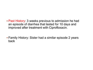  Past History: 3 weeks previous to admission he had
an episode of diarrhea that lasted for 10 days and
improved after treatment with Ciprofloxacin.
 Family History: Sister had a similar episode 2 years
back
 