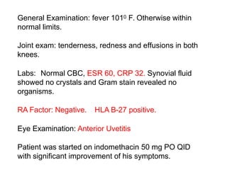 General Examination: fever 1010 F. Otherwise within
normal limits.
Joint exam: tenderness, redness and effusions in both
knees.
Labs: Normal CBC, ESR 60, CRP 32. Synovial fluid
showed no crystals and Gram stain revealed no
organisms.
RA Factor: Negative. HLA B-27 positive.
Eye Examination: Anterior Uvetitis
Patient was started on indomethacin 50 mg PO QID
with significant improvement of his symptoms.
 