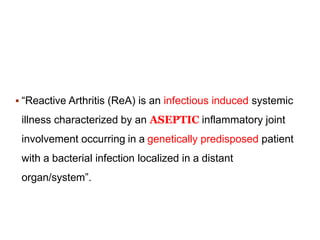  “Reactive Arthritis (ReA) is an infectious induced systemic
illness characterized by an ASEPTIC inflammatory joint
involvement occurring in a genetically predisposed patient
with a bacterial infection localized in a distant
organ/system”.
 